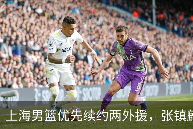 上海男篮优先续约两外援，张镇麟顶薪续约四年，潜力后卫续约三年