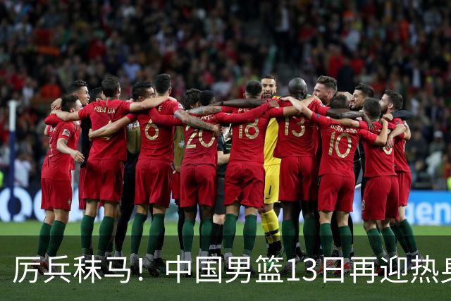 厉兵秣马！中国男篮13日再迎热身赛，冲刺世预赛第四窗口期比赛