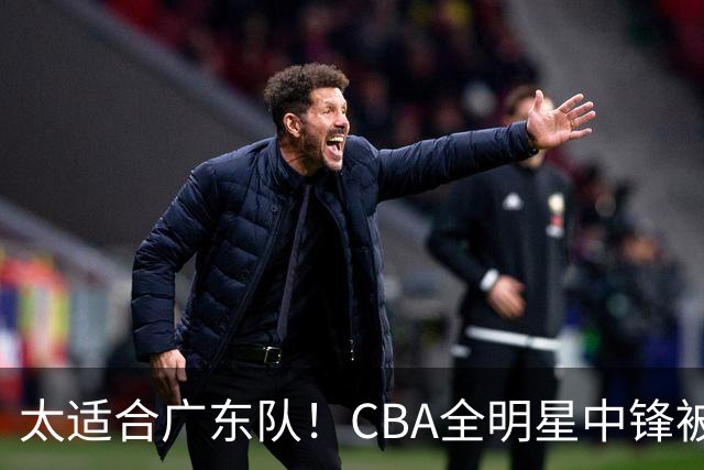 太适合广东队！CBA全明星中锋被多队疯抢，朱芳雨有望完成截胡？