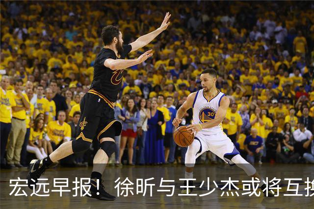 宏远早报！徐昕与王少杰或将互换，朱芳雨做出重大决定，张文逸即将续约