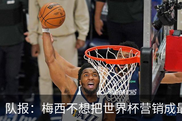 队报：梅西不想把世界杯营销成最后一舞，他一切如常并渴望卫冕