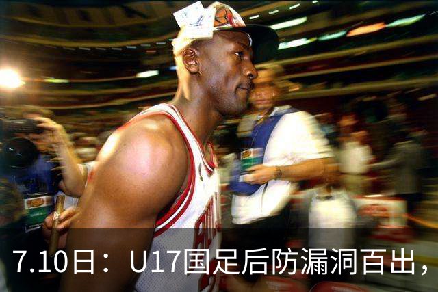 7.10日：U17国足后防漏洞百出，卢琦政徐曾富缺席成最大遗憾，教练组该醒醒了